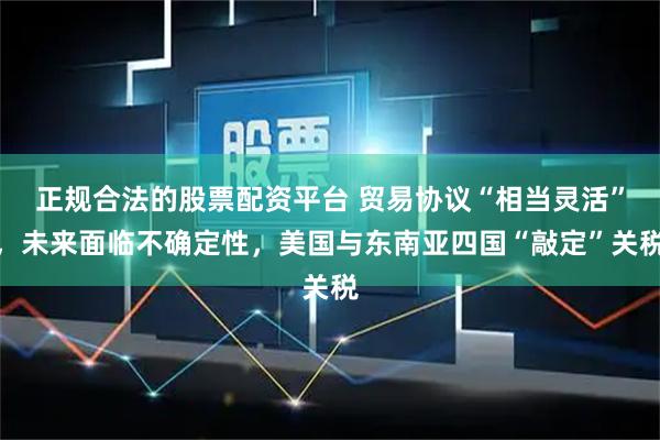 正规合法的股票配资平台 贸易协议“相当灵活”，未来面临不确定性，美国与东南亚四国“敲定”关税