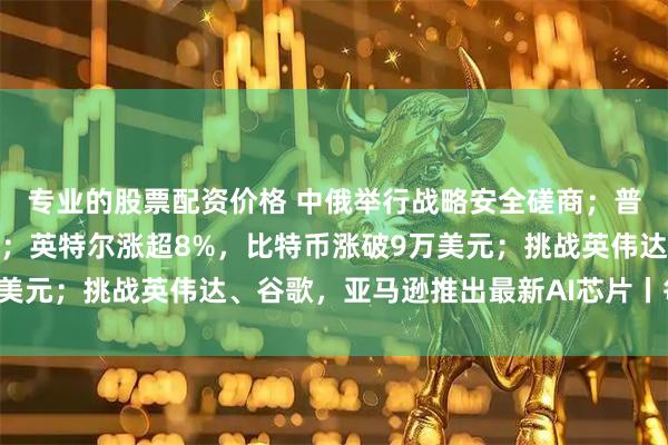 专业的股票配资价格 中俄举行战略安全磋商；普京与美国特使举行会晤；英特尔涨超8%，比特币涨破9万美元；挑战英伟达、谷歌，亚马逊推出最新AI芯片丨每经早参