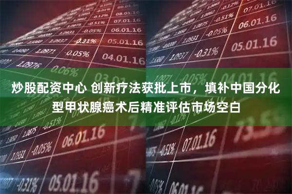 炒股配资中心 创新疗法获批上市，填补中国分化型甲状腺癌术后精准评估市场空白