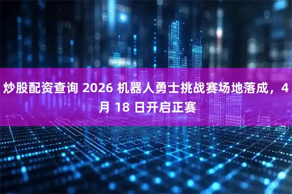 炒股配资查询 2026 机器人勇士挑战赛场地落成，4 月 18 日开启正赛