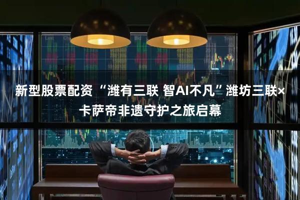 新型股票配资 “潍有三联 智AI不凡”潍坊三联×卡萨帝非遗守护之旅启幕