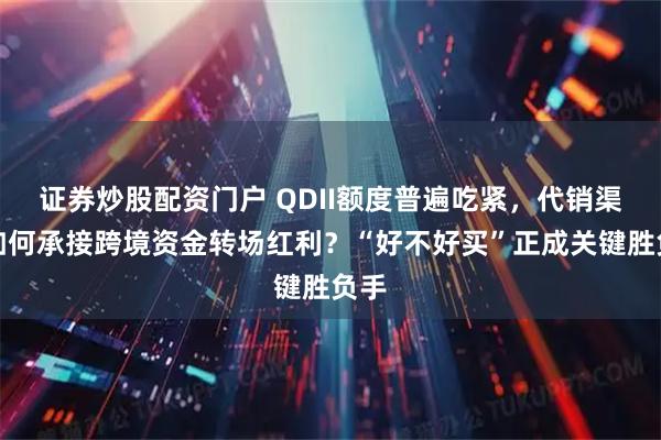 证券炒股配资门户 QDII额度普遍吃紧，代销渠道如何承接跨境资金转场红利？“好不好买”正成关键胜负手