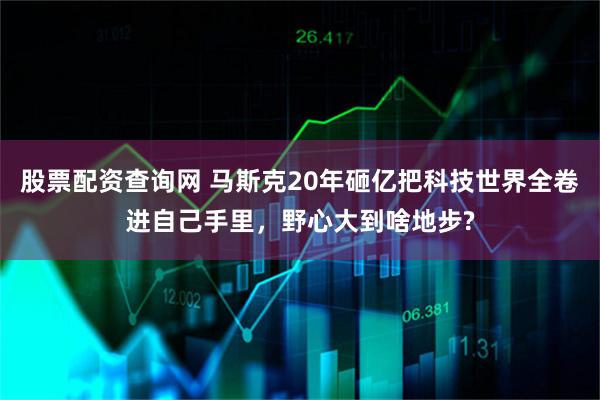 股票配资查询网 马斯克20年砸亿把科技世界全卷进自己手里，野心大到啥地步?