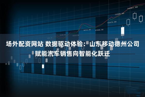 场外配资网站 数据驱动体验：山东移动德州公司赋能汽车销售向智能化跃迁