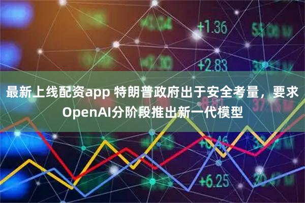 最新上线配资app 特朗普政府出于安全考量，要求OpenAI分阶段推出新一代模型