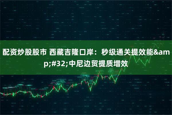 配资炒股股市 西藏吉隆口岸：秒级通关提效能 中尼边贸提质增效
