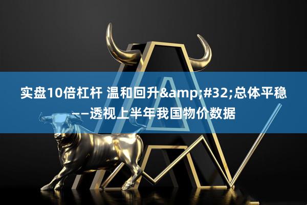 实盘10倍杠杆 温和回升 总体平稳——透视上半年我国物价数据