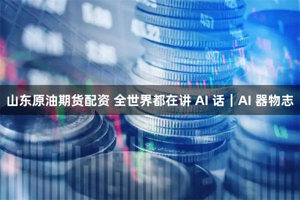 山东原油期货配资 全世界都在讲 AI 话｜AI 器物志
