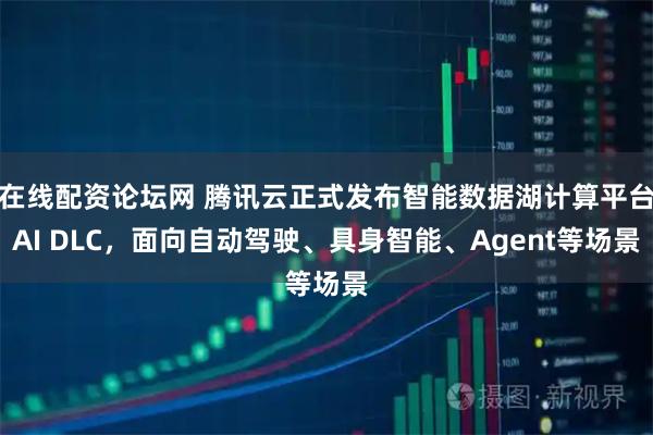 在线配资论坛网 腾讯云正式发布智能数据湖计算平台AI DLC，面向自动驾驶、具身智能、Agent等场景