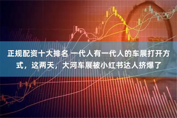 正规配资十大排名 一代人有一代人的车展打开方式，这两天，大河车展被小红书达人挤爆了
