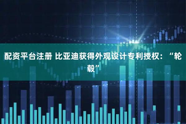 配资平台注册 比亚迪获得外观设计专利授权：“轮毂”